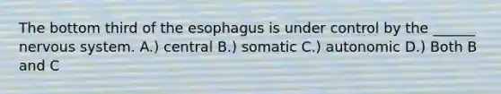 The bottom third of the esophagus is under control by the ______ nervous system. A.) central B.) somatic C.) autonomic D.) Both B and C