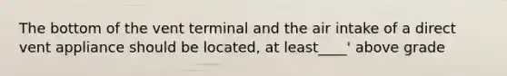 The bottom of the vent terminal and the air intake of a direct vent appliance should be located, at least____' above grade