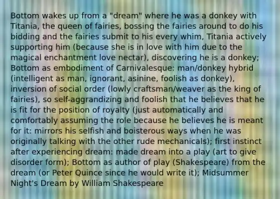 Bottom wakes up from a "dream" where he was a donkey with Titania, the queen of fairies, bossing the fairies around to do his bidding and the fairies submit to his every whim, Titania actively supporting him (because she is in love with him due to the magical enchantment love nectar), discovering he is a donkey; Bottom as embodiment of Carnivalesque: man/donkey hybrid (intelligent as man, ignorant, asinine, foolish as donkey), inversion of social order (lowly craftsman/weaver as the king of fairies), so self-aggrandizing and foolish that he believes that he is fit for the position of royalty (just automatically and comfortably assuming the role because he believes he is meant for it: mirrors his selfish and boisterous ways when he was originally talking with the other rude mechanicals); first instinct after experiencing dream: made dream into a play (art to give disorder form); Bottom as author of play (Shakespeare) from the dream (or Peter Quince since he would write it); Midsummer Night's Dream by William Shakespeare