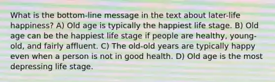 What is the bottom-line message in the text about later-life happiness? A) Old age is typically the happiest life stage. B) Old age can be the happiest life stage if people are healthy, young-old, and fairly affluent. C) The old-old years are typically happy even when a person is not in good health. D) Old age is the most depressing life stage.