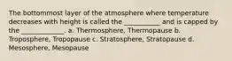 The bottommost layer of the atmosphere where temperature decreases with height is called the ___________ and is capped by the _____________. a. Thermosphere, Thermopause b. Troposphere, Tropopause c. Stratosphere, Stratopause d. Mesosphere, Mesopause