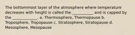 The bottommost layer of the atmosphere where temperature decreases with height is called the ___________ and is capped by the _____________. a. Thermosphere, Thermopause b. Troposphere, Tropopause c. Stratosphere, Stratopause d. Mesosphere, Mesopause