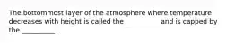 The bottommost layer of the atmosphere where temperature decreases with height is called the __________ and is capped by the __________ .