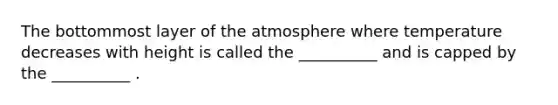 The bottommost layer of the atmosphere where temperature decreases with height is called the __________ and is capped by the __________ .