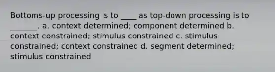 Bottoms-up processing is to ____ as top-down processing is to _______. a. context determined; component determined b. context constrained; stimulus constrained c. stimulus constrained; context constrained d. segment determined; stimulus constrained