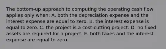 The bottom-up approach to computing the operating cash flow applies only when: A. both the depreciation expense and the interest expense are equal to zero. B. the interest expense is equal to zero. C. the project is a cost-cutting project. D. no fixed assets are required for a project. E. both taxes and the interest expense are equal to zero.