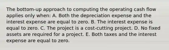 The bottom-up approach to computing the operating cash flow applies only when: A. Both the depreciation expense and the interest expense are equal to zero. B. The interest expense is equal to zero. C. The project is a cost-cutting project. D. No fixed assets are required for a project. E. Both taxes and the interest expense are equal to zero.