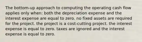 The bottom-up approach to computing the operating cash flow applies only when: both the depreciation expense and the interest expense are equal to zero. no fixed assets are required for the project. the project is a cost-cutting project. the interest expense is equal to zero. taxes are ignored and the interest expense is equal to zero.