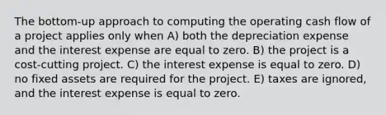 The bottom-up approach to computing the operating cash flow of a project applies only when A) both the depreciation expense and the interest expense are equal to zero. B) the project is a cost-cutting project. C) the interest expense is equal to zero. D) no fixed assets are required for the project. E) taxes are ignored, and the interest expense is equal to zero.