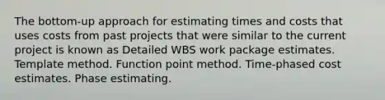 The bottom-up approach for estimating times and costs that uses costs from past projects that were similar to the current project is known as Detailed WBS work package estimates. Template method. Function point method. Time-phased cost estimates. Phase estimating.