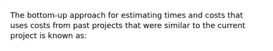 The bottom-up approach for estimating times and costs that uses costs from past projects that were similar to the current project is known as: