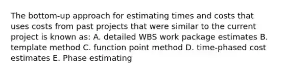 The bottom-up approach for estimating times and costs that uses costs from past projects that were similar to the current project is known as: A. detailed WBS work package estimates B. template method C. function point method D. time-phased cost estimates E. Phase estimating