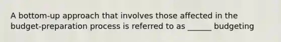 A bottom-up approach that involves those affected in the budget-preparation process is referred to as ______ budgeting