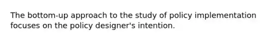 The bottom-up approach to the study of policy implementation focuses on the policy designer's intention.