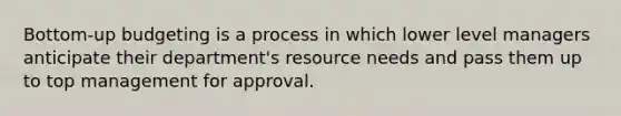 Bottom-up budgeting is a process in which lower level managers anticipate their department's resource needs and pass them up to top management for approval.