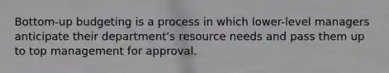 Bottom-up budgeting is a process in which lower-level managers anticipate their department's resource needs and pass them up to top management for approval.