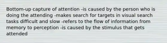 Bottom-up capture of attention -is caused by the person who is doing the attending -makes search for targets in visual search tasks difficult and slow -refers to the flow of information from memory to perception -is caused by the stimulus that gets attended