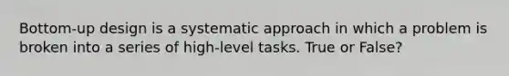 Bottom-up design is a systematic approach in which a problem is broken into a series of high-level tasks. True or False?