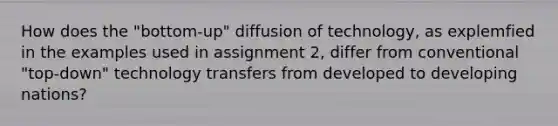 How does the "bottom-up" diffusion of technology, as explemfied in the examples used in assignment 2, differ from conventional "top-down" technology transfers from developed to developing nations?