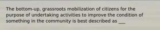 The bottom-up, grassroots mobilization of citizens for the purpose of undertaking activities to improve the condition of something in the community is best described as ___