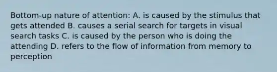 Bottom-up nature of attention: A. is caused by the stimulus that gets attended B. causes a serial search for targets in visual search tasks C. is caused by the person who is doing the attending D. refers to the flow of information from memory to perception