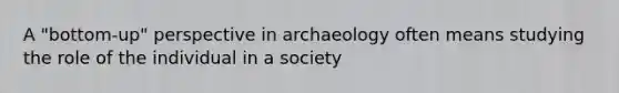 A "bottom-up" perspective in archaeology often means studying the role of the individual in a society