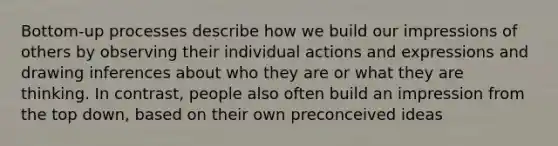 Bottom-up processes describe how we build our impressions of others by observing their individual actions and expressions and drawing inferences about who they are or what they are thinking. In contrast, people also often build an impression from the top down, based on their own preconceived ideas