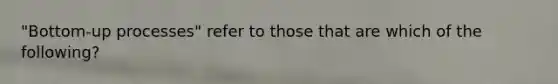 "Bottom-up processes" refer to those that are which of the following?