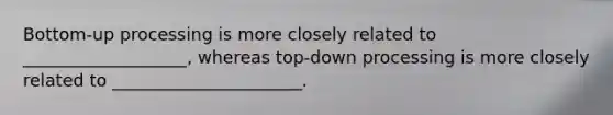 Bottom-up processing is more closely related to ___________________, whereas top-down processing is more closely related to ______________________.