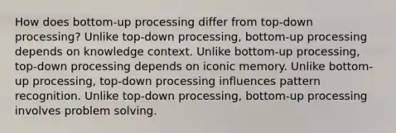 How does bottom-up processing differ from top-down processing? Unlike top-down processing, bottom-up processing depends on knowledge context. Unlike bottom-up processing, top-down processing depends on iconic memory. Unlike bottom-up processing, top-down processing influences pattern recognition. Unlike top-down processing, bottom-up processing involves problem solving.