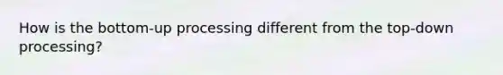 How is the bottom-up processing different from the top-down processing?