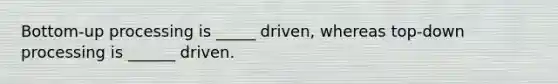 Bottom-up processing is _____ driven, whereas top-down processing is ______ driven.