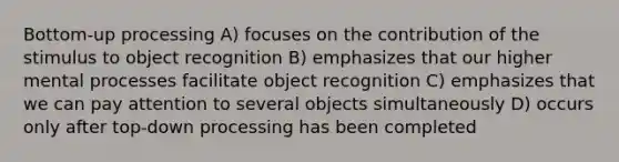 Bottom-up processing A) focuses on the contribution of the stimulus to object recognition B) emphasizes that our higher mental processes facilitate object recognition C) emphasizes that we can pay attention to several objects simultaneously D) occurs only after top-down processing has been completed