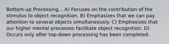 Bottom-up Processing... A) Focuses on the contribution of the stimulus to object recognition. B) Emphasizes that we can pay attention to several objects simultaneously. C) Emphasizes that our higher mental processes facilitate object recognition. D) Occurs only after top-down processing has been completed.