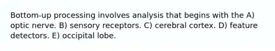 Bottom-up processing involves analysis that begins with the A) optic nerve. B) sensory receptors. C) cerebral cortex. D) feature detectors. E) occipital lobe.