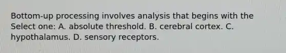 Bottom-up processing involves analysis that begins with the Select one: A. absolute threshold. B. cerebral cortex. C. hypothalamus. D. sensory receptors.