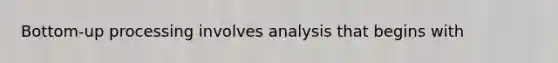 Bottom-up processing involves analysis that begins with