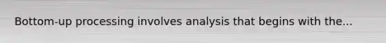 Bottom-up processing involves analysis that begins with the...