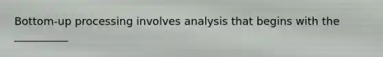 Bottom-up processing involves analysis that begins with the __________