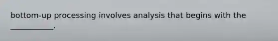 bottom-up processing involves analysis that begins with the ___________.