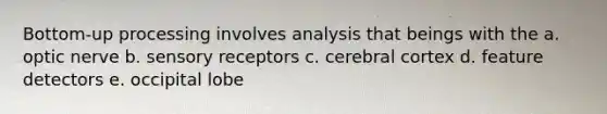 Bottom-up processing involves analysis that beings with the a. optic nerve b. sensory receptors c. cerebral cortex d. feature detectors e. occipital lobe