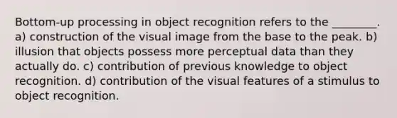 Bottom-up processing in object recognition refers to the ________. a) construction of the visual image from the base to the peak. b) illusion that objects possess more perceptual data than they actually do. c) contribution of previous knowledge to object recognition. d) contribution of the visual features of a stimulus to object recognition.