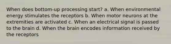 When does bottom-up processing start? a. When environmental energy stimulates the receptors b. When motor neurons at the extremities are activated c. When an electrical signal is passed to the brain d. When the brain encodes information received by the receptors