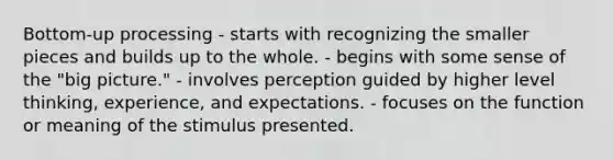 Bottom-up processing - starts with recognizing the smaller pieces and builds up to the whole. - begins with some sense of the "big picture." - involves perception guided by higher level thinking, experience, and expectations. - focuses on the function or meaning of the stimulus presented.