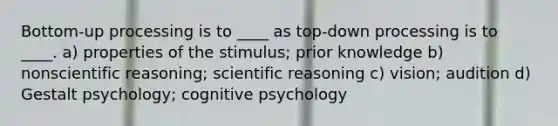 Bottom-up processing is to ____ as top-down processing is to ____. a) properties of the stimulus; prior knowledge b) nonscientific reasoning; scientific reasoning c) vision; audition d) Gestalt psychology; cognitive psychology