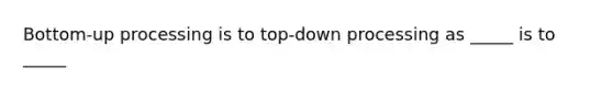 Bottom-up processing is to top-down processing as _____ is to _____