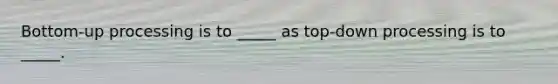 Bottom-up processing is to _____ as top-down processing is to _____.