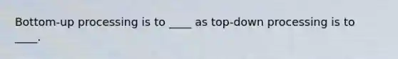 Bottom-up processing is to ____ as top-down processing is to ____.