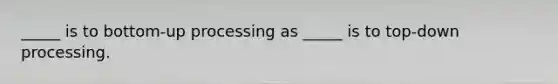 _____ is to bottom-up processing as _____ is to top-down processing.