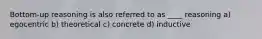 Bottom-up reasoning is also referred to as ____ reasoning a) egocentric b) theoretical c) concrete d) inductive